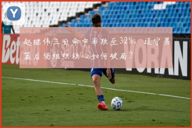 赵继伟三分命中率跌至32%,辽宁男篮后场组织核心如何破局?