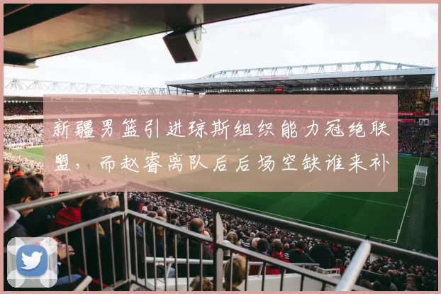 新疆男篮引进琼斯组织能力冠绝联盟,而赵睿离队后后场空缺谁来补?