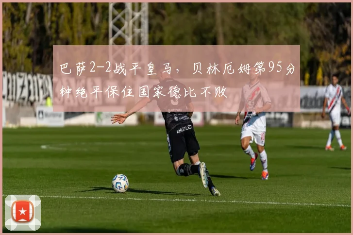 巴萨2-2战平皇马,贝林厄姆第95分钟绝平保住国家德比不败