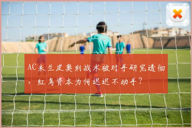 AC米兰皮奥利战术被对手研究透彻,红鸟资本为何迟迟不动手?