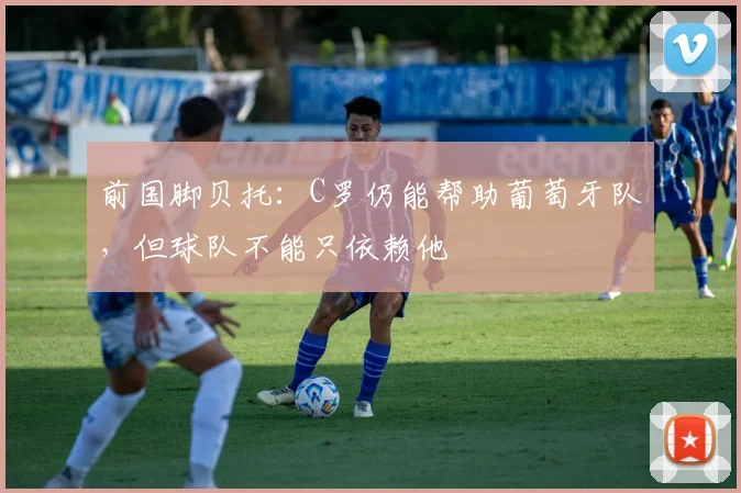 前国脚贝托:C罗仍能帮助葡萄牙队,但球队不能只依赖他