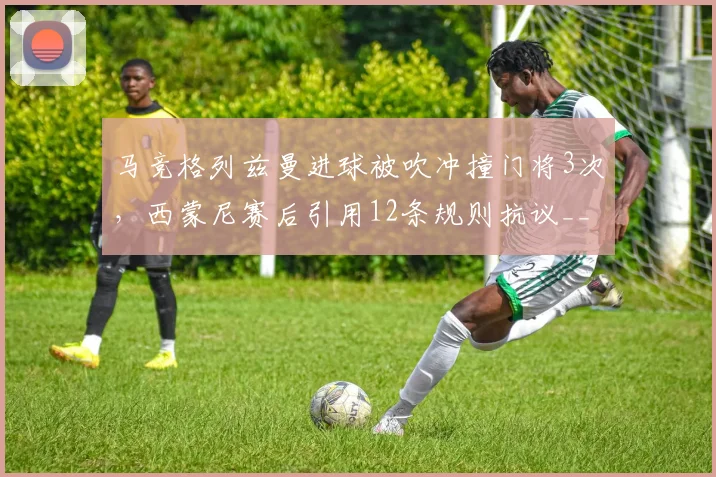 马竞格列兹曼进球被吹冲撞门将3次,西蒙尼赛后引用12条规则抗议__br_