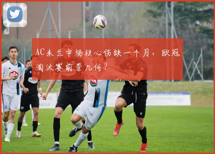 AC米兰中场核心伤缺一个月,欧冠淘汰赛前景几何?