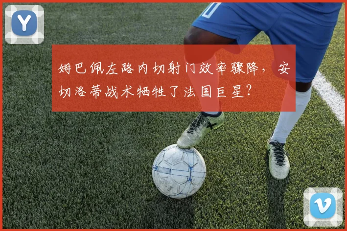 姆巴佩左路内切射门效率骤降,安切洛蒂战术牺牲了法国巨星?