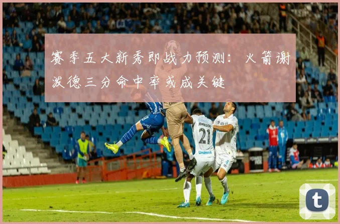 赛季五大新秀即战力预测:火箭谢泼德三分命中率或成关键